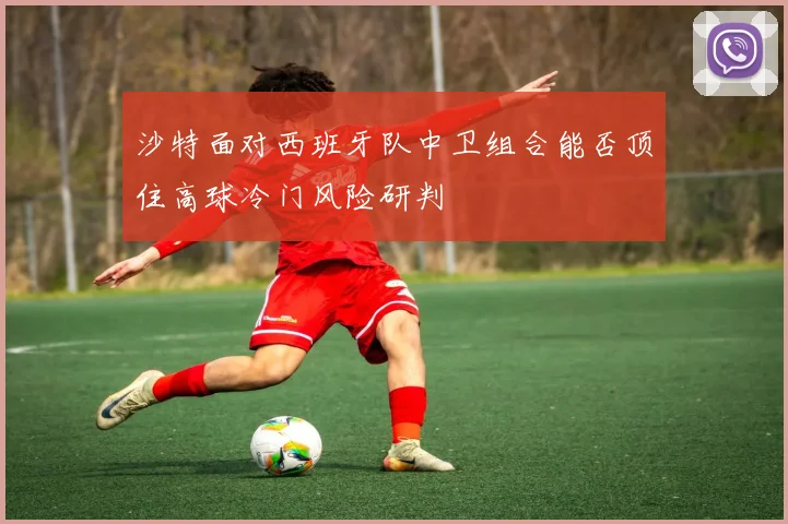 沙特面对西班牙队中卫组合能否顶住高球冷门风险研判