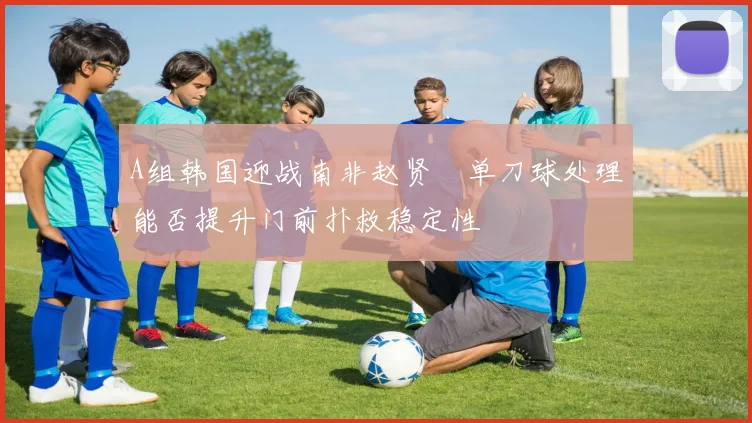 A组韩国迎战南非赵贤祐单刀球处理能否提升门前扑救稳定性