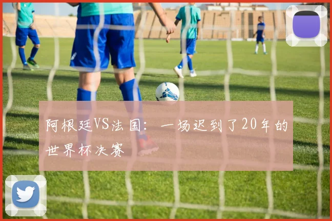 阿根廷VS法国:一场迟到了20年的世界杯决赛