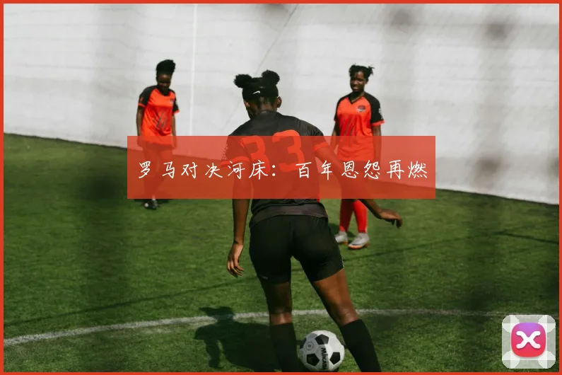 罗马对决河床：百年恩怨再燃