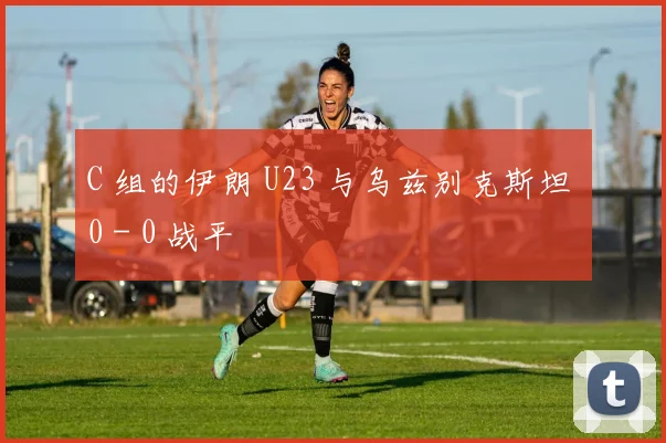 C 组的伊朗 U23 与乌兹别克斯坦 0 - 0 战平