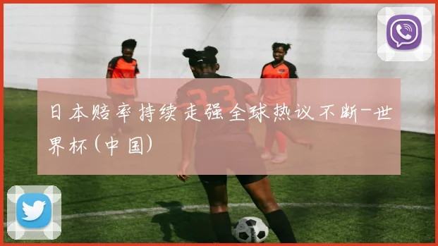 日本赔率持续走强全球热议不断-世界杯(中国)