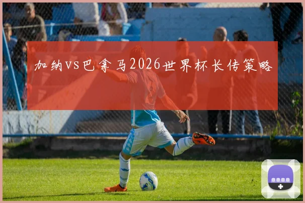 加纳vs巴拿马2026世界杯长传策略