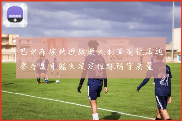 巴尔布埃纳迎战澳大利亚高位压迫参与度可能决定定位球防守质量
