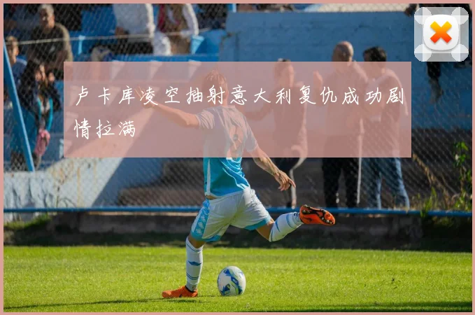 卢卡库凌空抽射意大利复仇成功剧情拉满