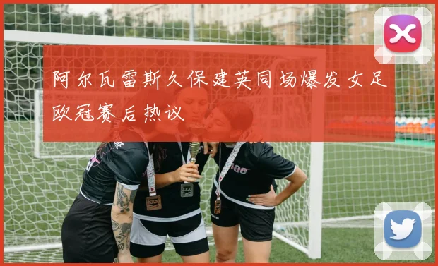 阿尔瓦雷斯久保建英同场爆发女足欧冠赛后热议
