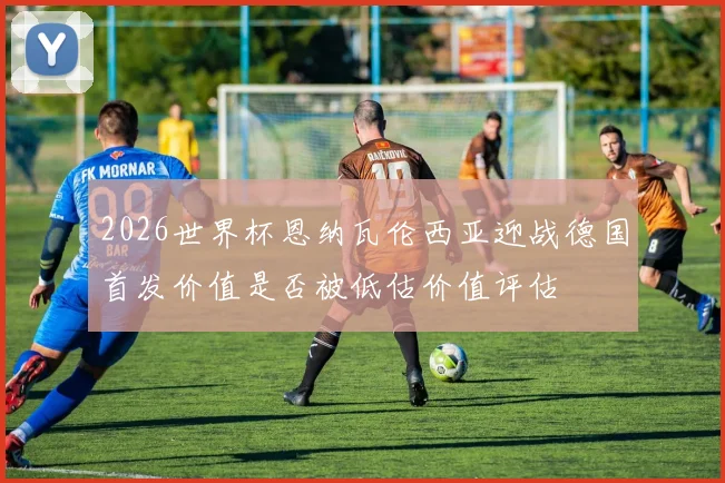 2026世界杯恩纳瓦伦西亚迎战德国首发价值是否被低估价值评估