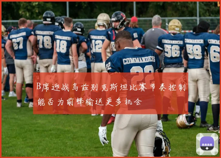 B席迎战乌兹别克斯坦比赛节奏控制能否为前锋输送更多机会