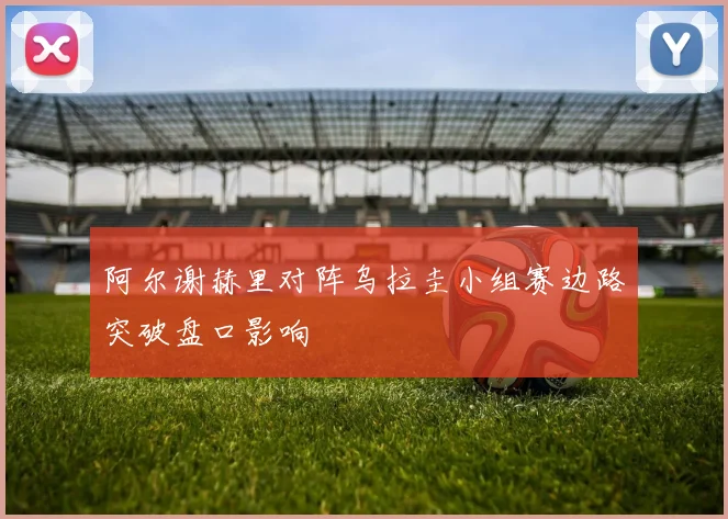 阿尔谢赫里对阵乌拉圭小组赛边路突破盘口影响