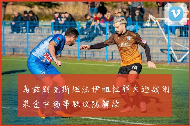 乌兹别克斯坦法伊祖拉耶夫迎战刚果金中场串联攻防解读