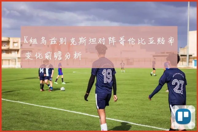 K组乌兹别克斯坦对阵哥伦比亚赔率变化前瞻分析