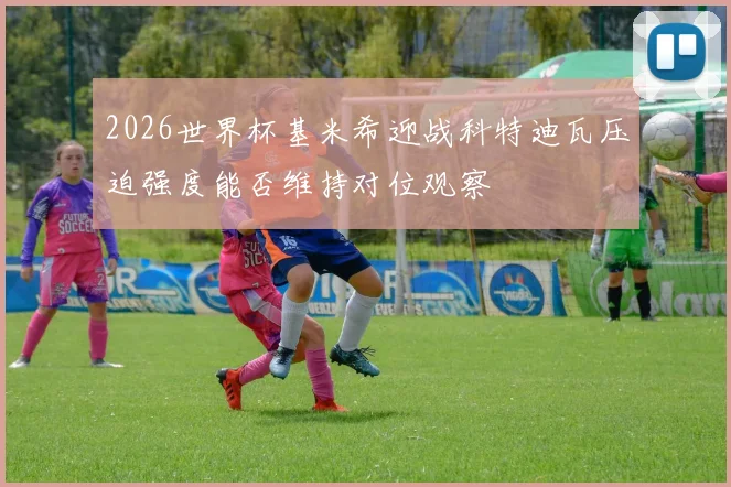 2026世界杯基米希迎战科特迪瓦压迫强度能否维持对位观察
