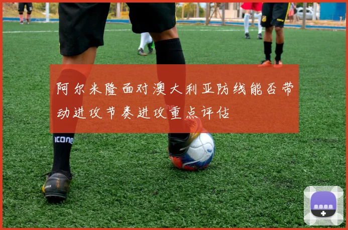 阿尔米隆面对澳大利亚防线能否带动进攻节奏进攻重点评估