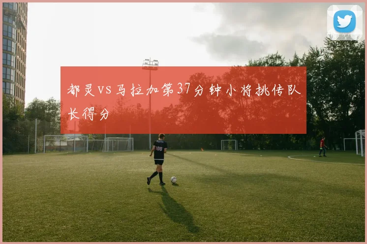 都灵vs马拉加第37分钟小将挑传队长得分