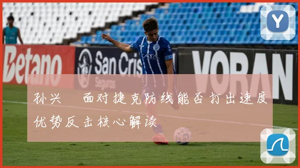 孙兴慜面对捷克防线能否打出速度优势反击核心解读