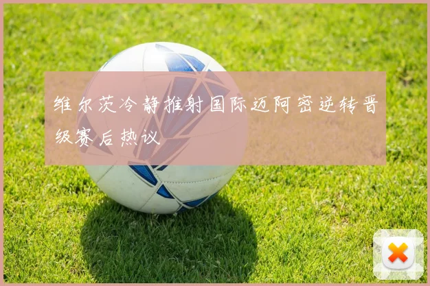 维尔茨冷静推射国际迈阿密逆转晋级赛后热议