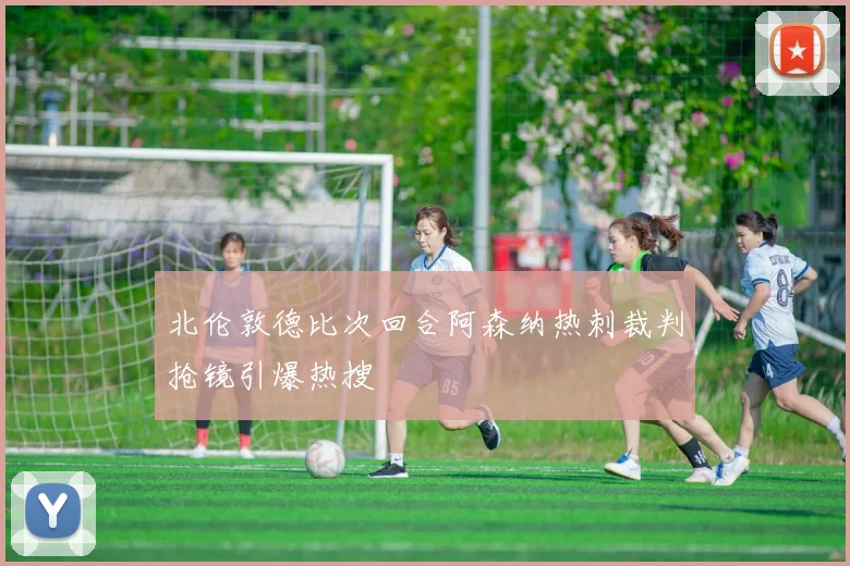 北伦敦德比次回合阿森纳热刺裁判抢镜引爆热搜