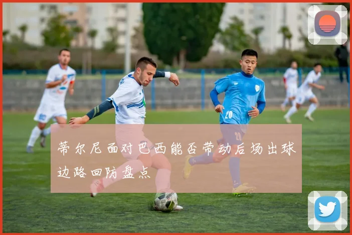 蒂尔尼面对巴西能否带动后场出球边路回防盘点