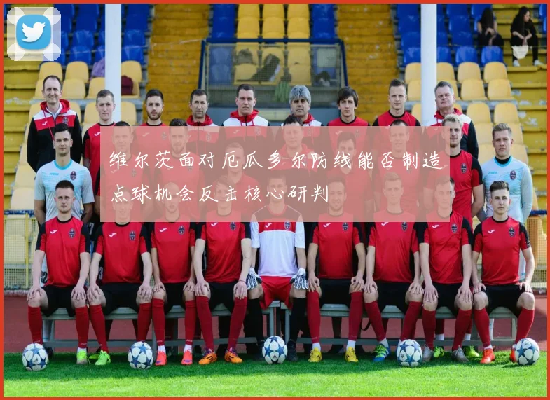 维尔茨面对厄瓜多尔防线能否制造点球机会反击核心研判