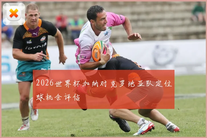 2026世界杯加纳对克罗地亚队定位球机会评估