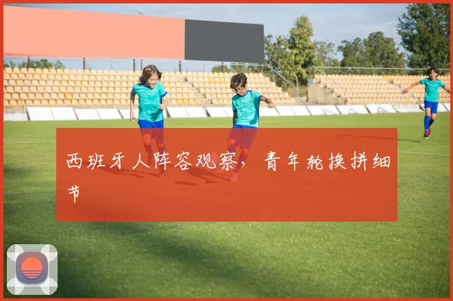 西班牙人阵容观察,青年轮换拼细节