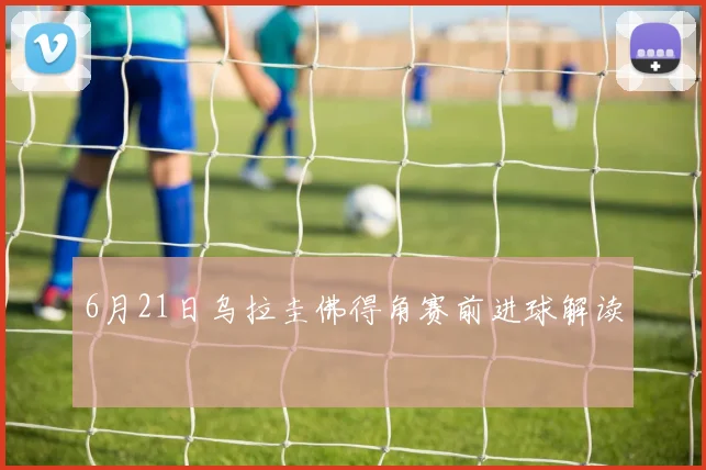 6月21日乌拉圭佛得角赛前进球解读