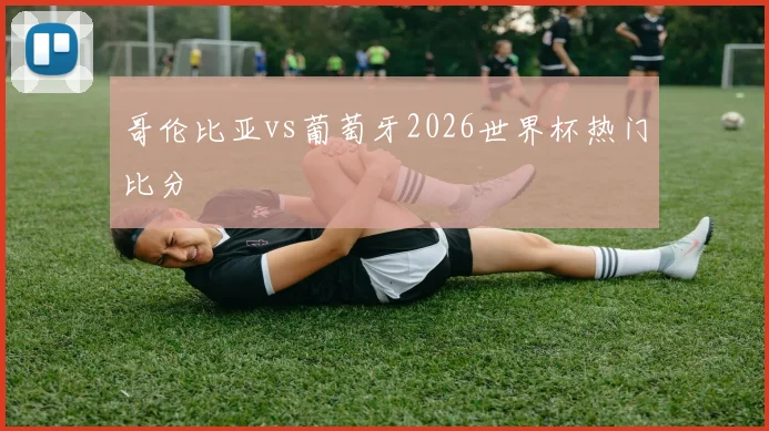 哥伦比亚vs葡萄牙2026世界杯热门比分
