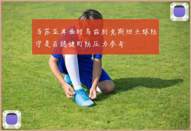 马苏亚库面对乌兹别克斯坦头球防守是否稳健盯防压力参考
