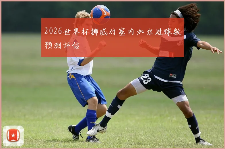 2026世界杯挪威对塞内加尔进球数预测评估