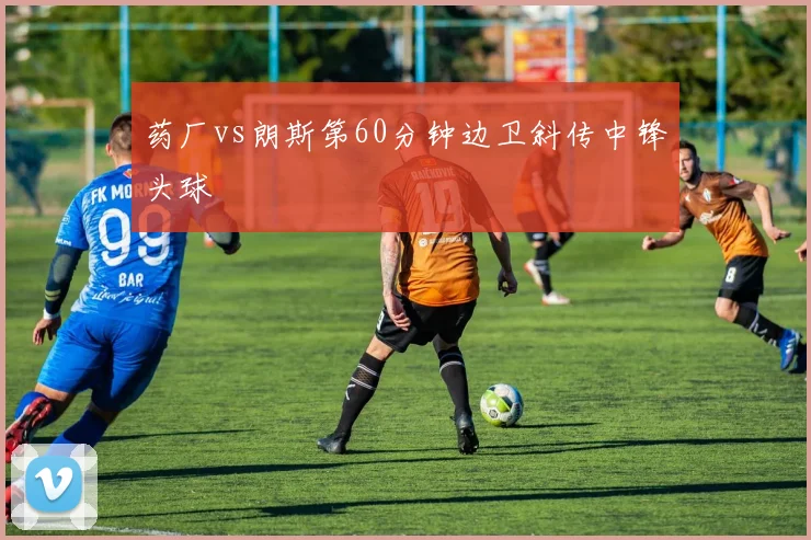 药厂vs朗斯第60分钟边卫斜传中锋头球