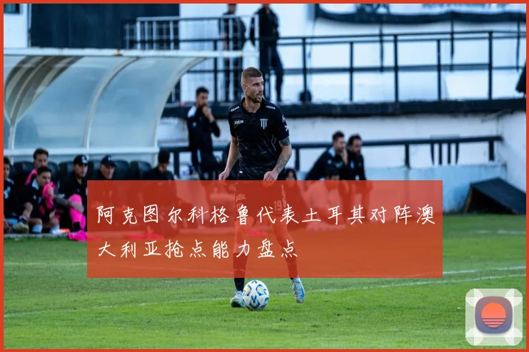 阿克图尔科格鲁代表土耳其对阵澳大利亚抢点能力盘点
