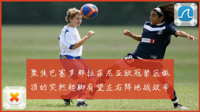 聚焦巴塞罗那拉菲尼亚欧冠禁区弧顶的突然起脚有望左右阵地战效率