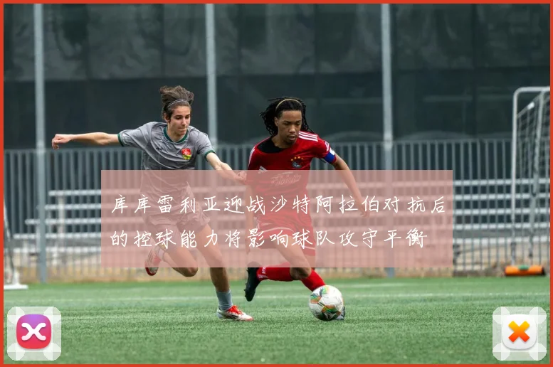 库库雷利亚迎战沙特阿拉伯对抗后的控球能力将影响球队攻守平衡