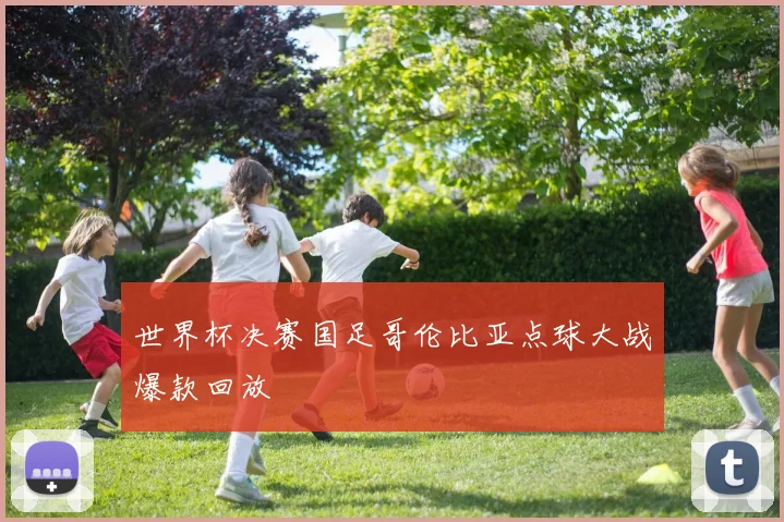 世界杯决赛国足哥伦比亚点球大战爆款回放