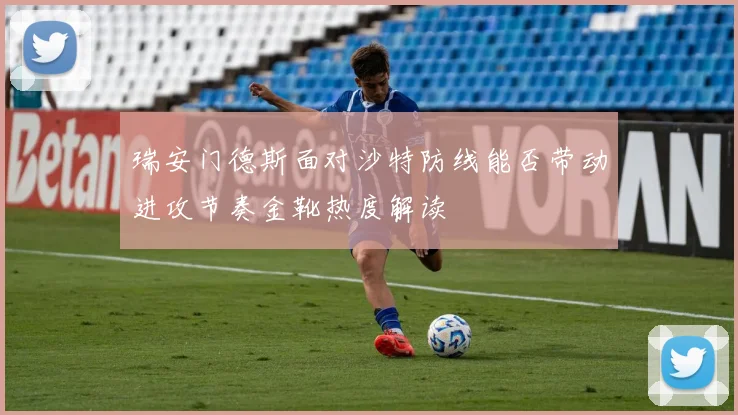 瑞安门德斯面对沙特防线能否带动进攻节奏金靴热度解读