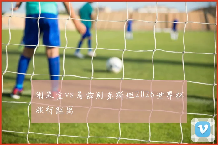 刚果金vs乌兹别克斯坦2026世界杯旅行距离